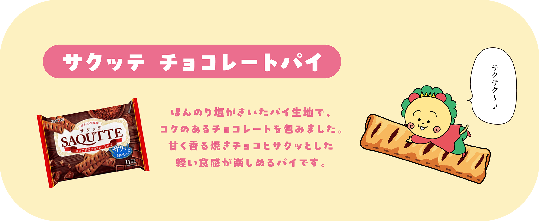 サクッテ チョコレートパイ ほんのり塩がきいたパイ生地で、コクのあるチョコレートを包みました。甘く香る焼きチョコとサクッとした軽い食感が楽しめるパイです。