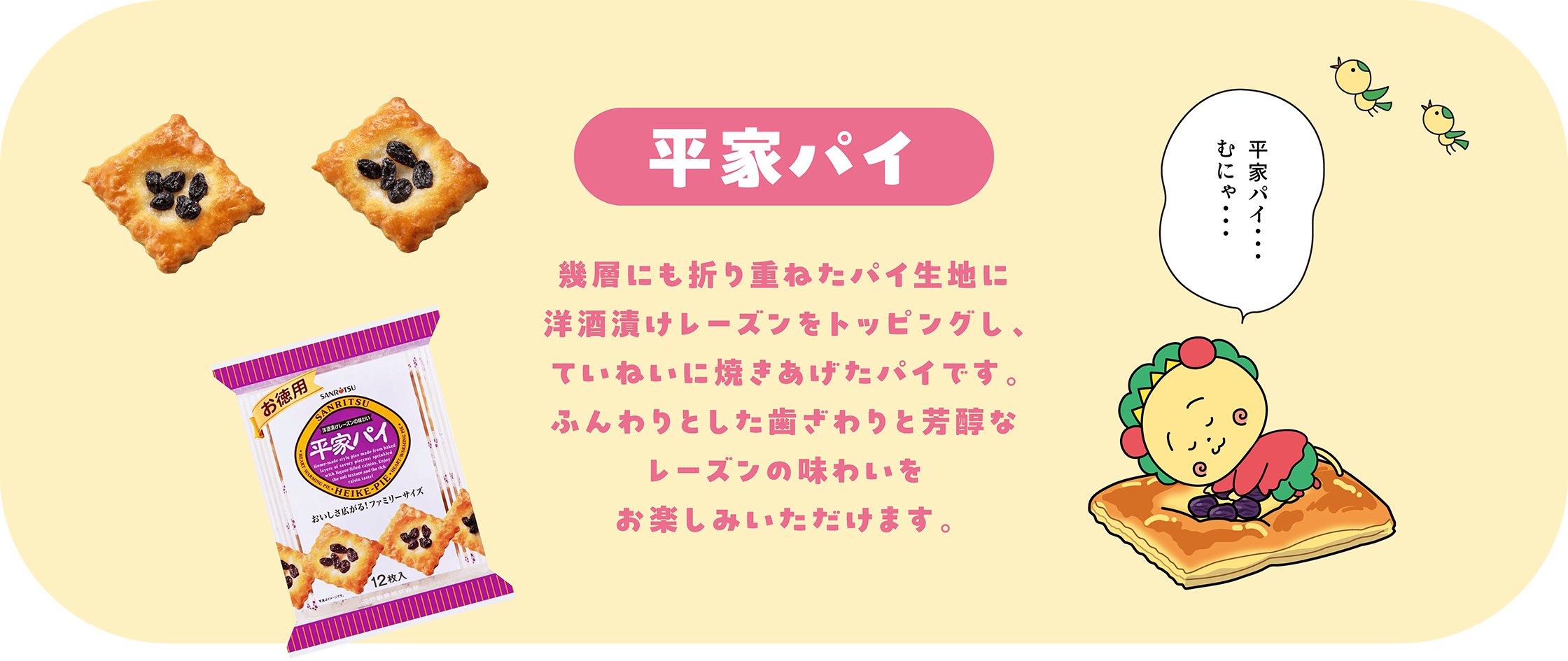 平家パイ 幾層にも折り重ねたパイ生地に洋酒漬けレーズンをトッピングし、ていねいに焼き上げたパイです。ふんわりとした歯ざわりと芳醇なレーズンの味わいをお楽しみいただけます。