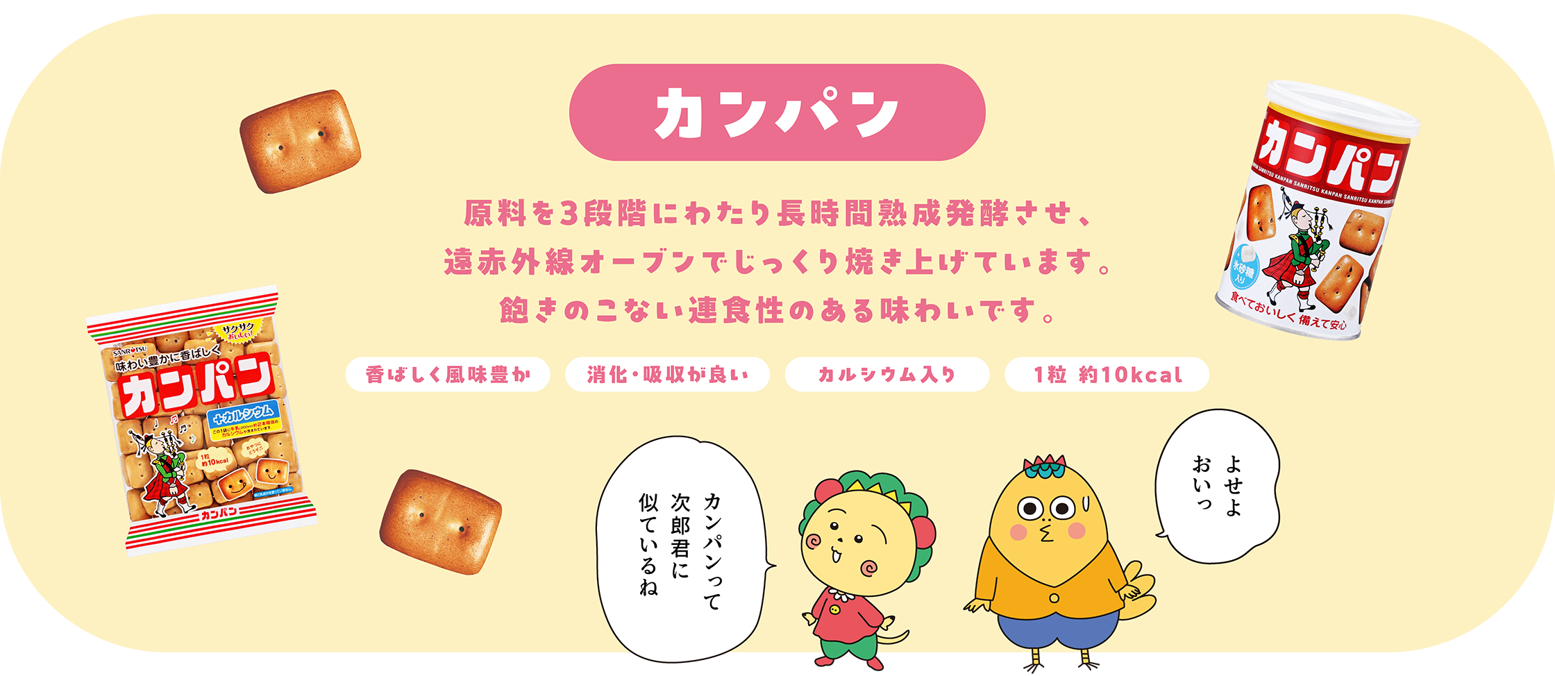 カンパン 原料を3段階にわたり長時間熟成発行させ、遠赤外線オーブンでじっくり焼き上げています。飽きのこない連食性のある味わいです。 香ばしく風味豊か 消化・吸収が良い カルシウム入り 1粒 約10kcal